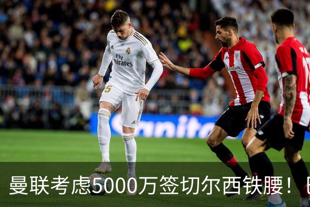 曼联考虑5000万签切尔西铁腰！巴莱巴恐亦被截胡，布莱顿给出具体要价