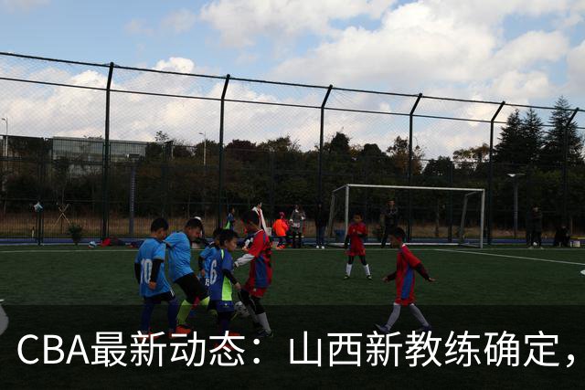 CBA最新动态：山西新教练确定，胡明轩膝伤未愈，刘晓宇重返北控担任助教